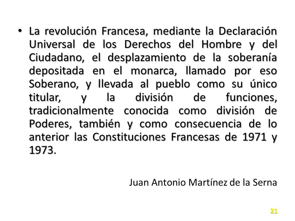 La revolución Francesa, mediante la Declaración Universal de los Derechos del Hombre y del Ciudadano, el desplazamiento de la soberanía depositada en el monarca, llamado por eso Soberano, y llevada al pueblo como su único titular, y la división de funciones, tradicionalmente conocida como división de Poderes, también y como consecuencia de lo anterior las Constituciones Francesas de 1971 y 1973.