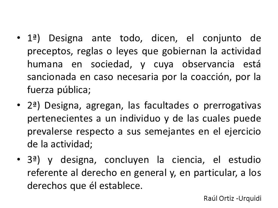 1ª) Designa ante todo, dicen, el conjunto de preceptos, reglas o leyes que gobiernan la actividad humana en sociedad, y cuya observancia está sancionada en caso necesaria por la coacción, por la fuerza pública;