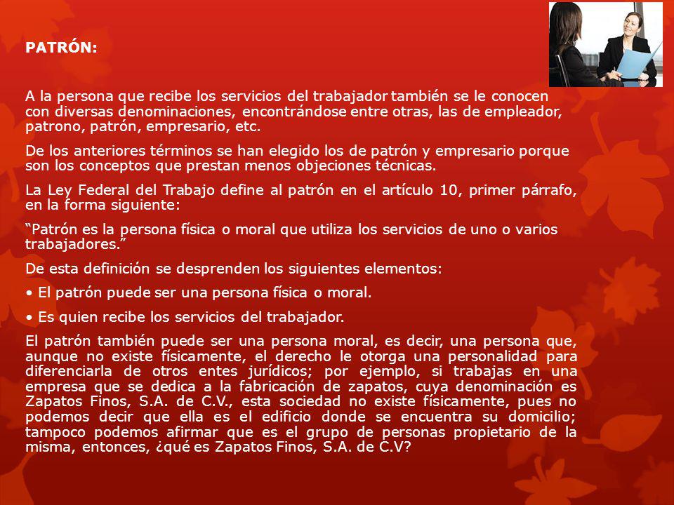 PATRÓN: A la persona que recibe los servicios del trabajador también se le conocen con diversas denominaciones, encontrándose entre otras, las de empleador, patrono, patrón, empresario, etc.