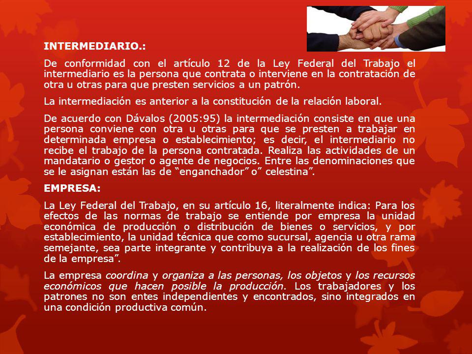 INTERMEDIARIO.: De conformidad con el artículo 12 de la Ley Federal del Trabajo el intermediario es la persona que contrata o interviene en la contratación de otra u otras para que presten servicios a un patrón.