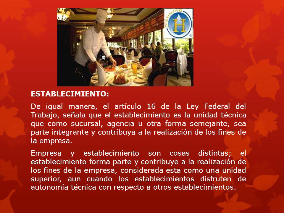 ESTABLECIMIENTO: De igual manera, el artículo 16 de la Ley Federal del Trabajo, señala que el establecimiento es la unidad técnica que como sucursal, agencia u otra forma semejante, sea parte integrante y contribuya a la realización de los fines de la empresa.
