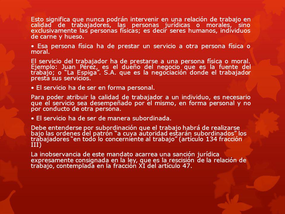Esto significa que nunca podrán intervenir en una relación de trabajo en calidad de trabajadores, las personas jurídicas o morales, sino exclusivamente las personas físicas; es decir seres humanos, individuos de carne y hueso.
