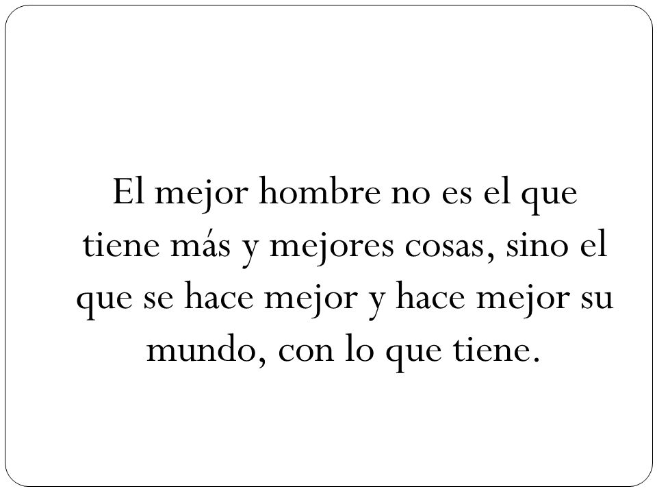 El mejor hombre no es el que tiene más y mejores cosas, sino el que se hace mejor y hace mejor su mundo, con lo que tiene.