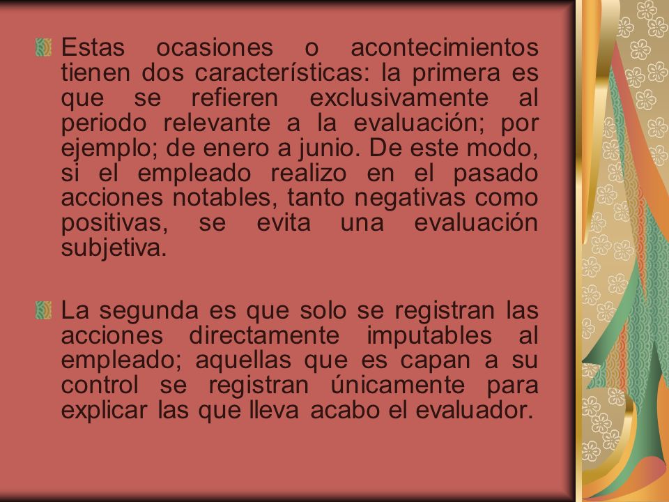 Estas ocasiones o acontecimientos tienen dos características: la primera es que se refieren exclusivamente al periodo relevante a la evaluación; por ejemplo; de enero a junio. De este modo, si el empleado realizo en el pasado acciones notables, tanto negativas como positivas, se evita una evaluación subjetiva.