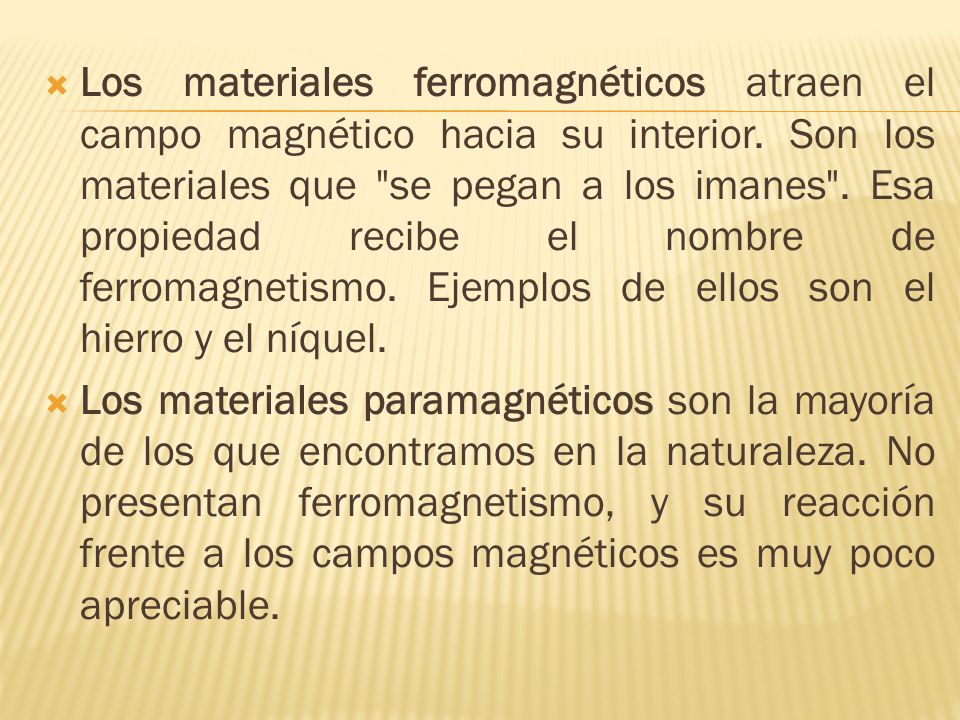 Los materiales ferromagnéticos atraen el campo magnético hacia su interior. Son los materiales que se pegan a los imanes . Esa propiedad recibe el nombre de ferromagnetismo. Ejemplos de ellos son el hierro y el níquel.