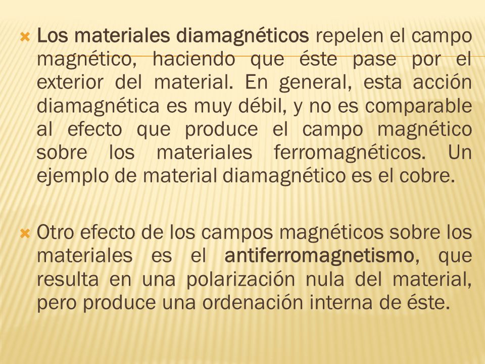 Los materiales diamagnéticos repelen el campo magnético, haciendo que éste pase por el exterior del material. En general, esta acción diamagnética es muy débil, y no es comparable al efecto que produce el campo magnético sobre los materiales ferromagnéticos. Un ejemplo de material diamagnético es el cobre.