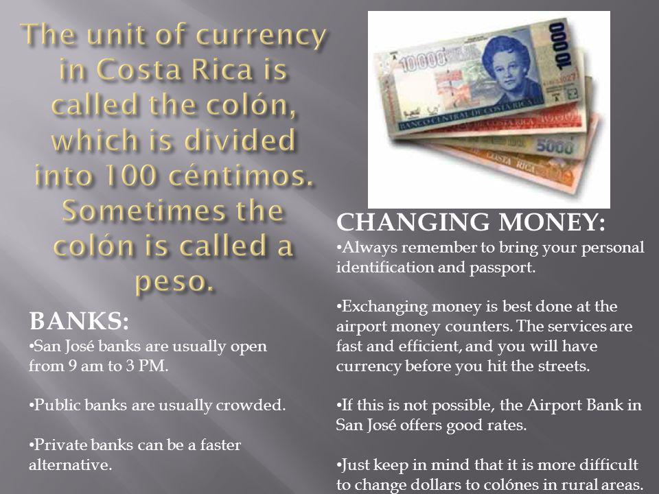 The unit of currency in Costa Rica is called the colón, which is divided into 100 céntimos. Sometimes the colón is called a peso.