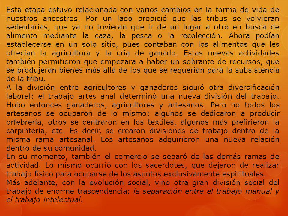 Esta etapa estuvo relacionada con varios cambios en la forma de vida de nuestros ancestros. Por un lado propició que las tribus se volvieran sedentarias, que ya no tuvieran que ir de un lugar a otro en busca de alimento mediante la caza, la pesca o la recolección. Ahora podían establecerse en un solo sitio, pues contaban con los alimentos que les ofrecían la agricultura y la cría de ganado. Estas nuevas actividades también permitieron que empezara a haber un sobrante de recursos, que se produjeran bienes más allá de los que se requerían para la subsistencia de la tribu.