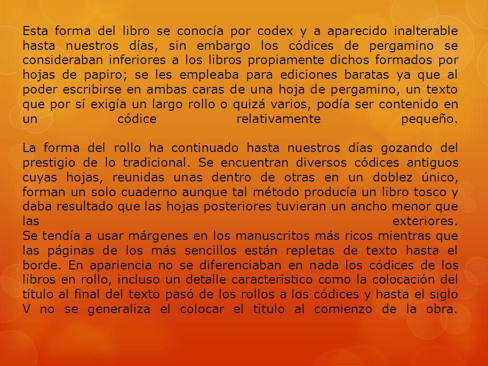 Esta forma del libro se conocía por codex y a aparecido inalterable hasta nuestros días, sin embargo los códices de pergamino se consideraban inferiores a los libros propiamente dichos formados por hojas de papiro; se les empleaba para ediciones baratas ya que al poder escribirse en ambas caras de una hoja de pergamino, un texto que por sí exigía un largo rollo o quizá varios, podía ser contenido en un códice relativamente pequeño.