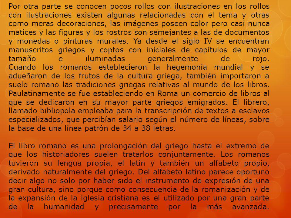 Por otra parte se conocen pocos rollos con ilustraciones en los rollos con ilustraciones existen algunas relacionadas con el tema y otras como meras decoraciones, las imágenes poseen color pero casi nunca matices y las figuras y los rostros son semejantes a las de documentos y monedas o pinturas murales. Ya desde el siglo IV se encuentran manuscritos griegos y coptos con iníciales de capítulos de mayor tamaño e iluminadas generalmente de rojo. Cuando los romanos establecieron la hegemonía mundial y se adueñaron de los frutos de la cultura griega, también importaron a suelo romano las tradiciones griegas relativas al mundo de los libros. Paulatinamente se fue estableciendo en Roma un comercio de libros al que se dedicaron en su mayor parte griegos emigrados. El librero, llamado bibliopola empleaba para la transcripción de textos a esclavos especializados, que percibían salario según el número de líneas, sobre la base de una línea patrón de 34 a 38 letras.