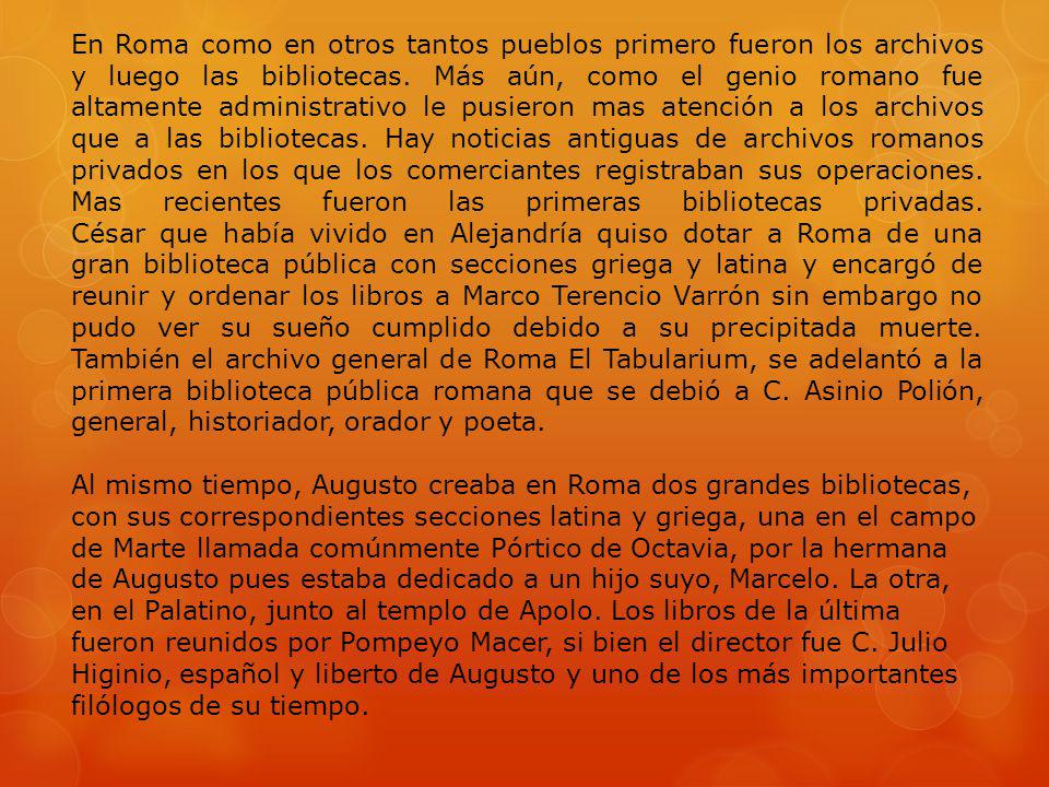 En Roma como en otros tantos pueblos primero fueron los archivos y luego las bibliotecas. Más aún, como el genio romano fue altamente administrativo le pusieron mas atención a los archivos que a las bibliotecas. Hay noticias antiguas de archivos romanos privados en los que los comerciantes registraban sus operaciones. Mas recientes fueron las primeras bibliotecas privadas. César que había vivido en Alejandría quiso dotar a Roma de una gran biblioteca pública con secciones griega y latina y encargó de reunir y ordenar los libros a Marco Terencio Varrón sin embargo no pudo ver su sueño cumplido debido a su precipitada muerte. También el archivo general de Roma El Tabularium, se adelantó a la primera biblioteca pública romana que se debió a C. Asinio Polión, general, historiador, orador y poeta.