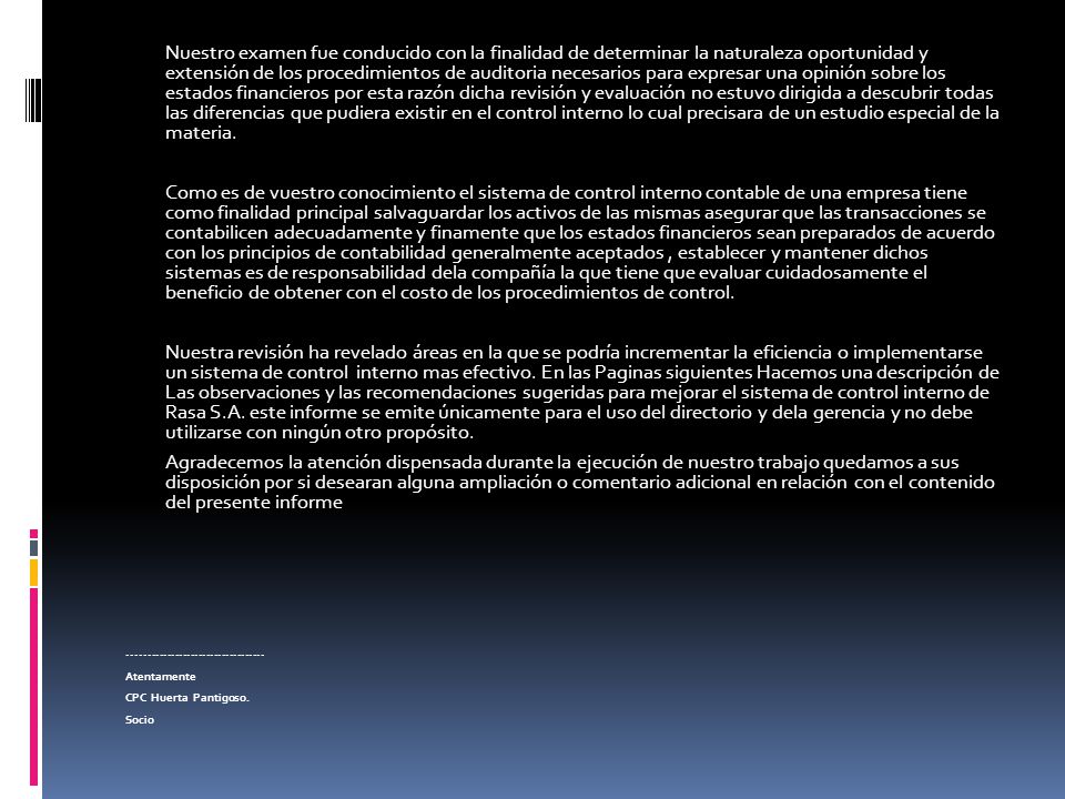 Nuestro examen fue conducido con la finalidad de determinar la naturaleza oportunidad y extensión de los procedimientos de auditoria necesarios para expresar una opinión sobre los estados financieros por esta razón dicha revisión y evaluación no estuvo dirigida a descubrir todas las diferencias que pudiera existir en el control interno lo cual precisara de un estudio especial de la materia.
