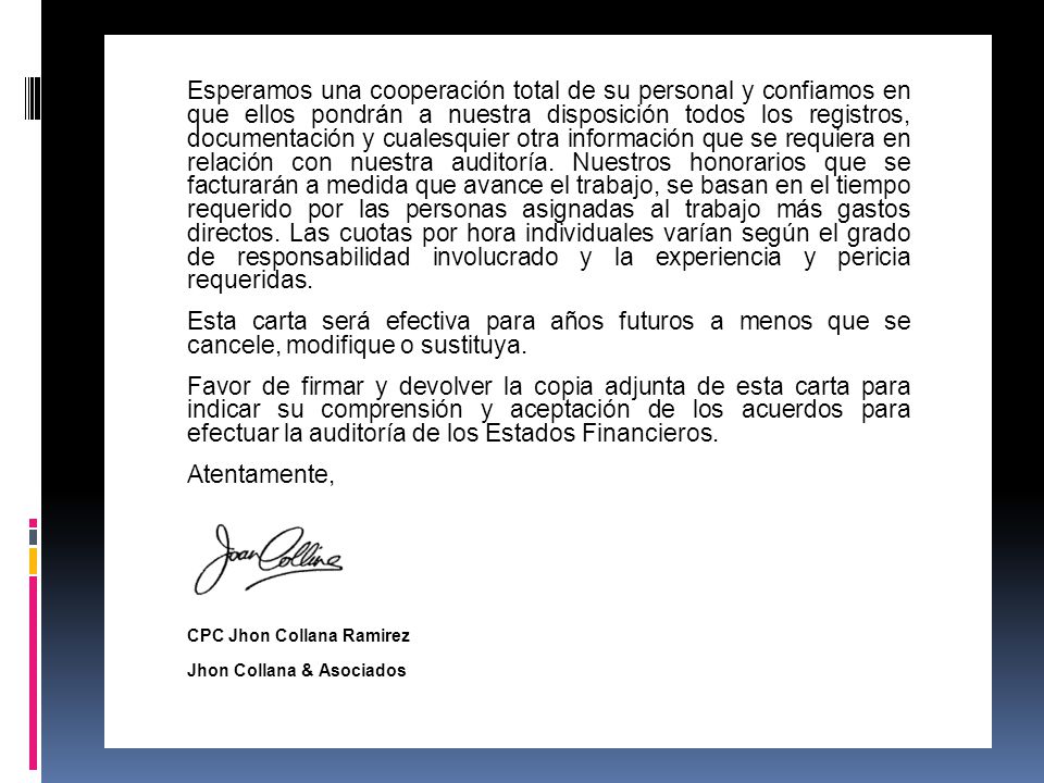 Esperamos una cooperación total de su personal y confiamos en que ellos pondrán a nuestra disposición todos los registros, documentación y cualesquier otra información que se requiera en relación con nuestra auditoría. Nuestros honorarios que se facturarán a medida que avance el trabajo, se basan en el tiempo requerido por las personas asignadas al trabajo más gastos directos. Las cuotas por hora individuales varían según el grado de responsabilidad involucrado y la experiencia y pericia requeridas.
