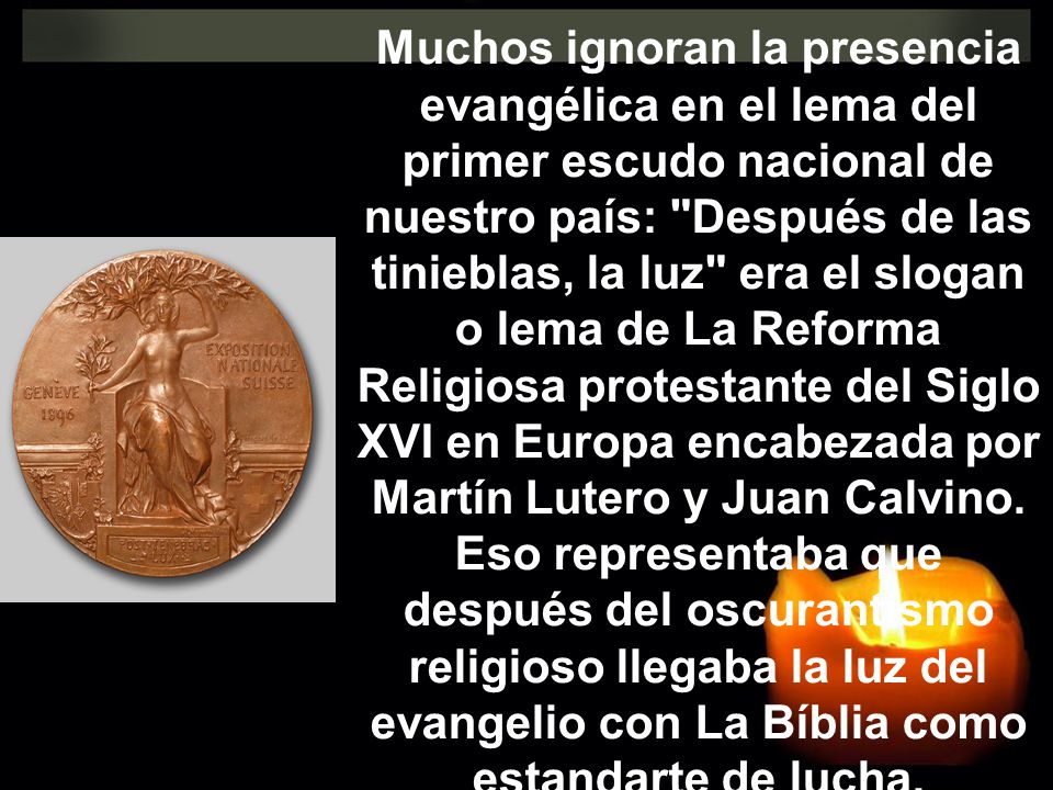Muchos ignoran la presencia evangélica en el lema del primer escudo nacional de nuestro país: Después de las tinieblas, la luz era el slogan o lema de La Reforma Religiosa protestante del Siglo XVI en Europa encabezada por Martín Lutero y Juan Calvino.