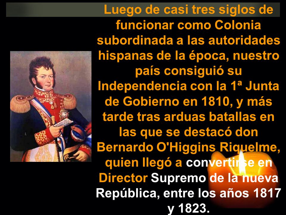 Luego de casi tres siglos de funcionar como Colonia subordinada a las autoridades hispanas de la época, nuestro país consiguió su Independencia con la 1ª Junta de Gobierno en 1810, y más tarde tras arduas batallas en las que se destacó don Bernardo O Higgins Riquelme, quien llegó a convertirse en Director Supremo de la nueva República, entre los años 1817 y 1823.