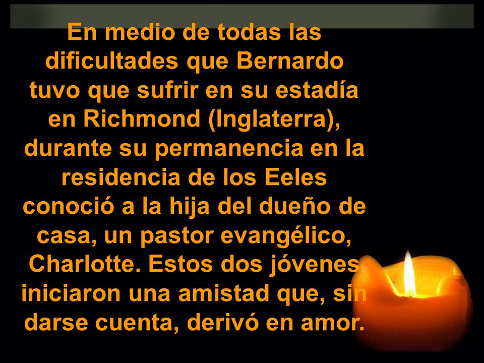 En medio de todas las dificultades que Bernardo tuvo que sufrir en su estadía en Richmond (Inglaterra), durante su permanencia en la residencia de los Eeles conoció a la hija del dueño de casa, un pastor evangélico, Charlotte.