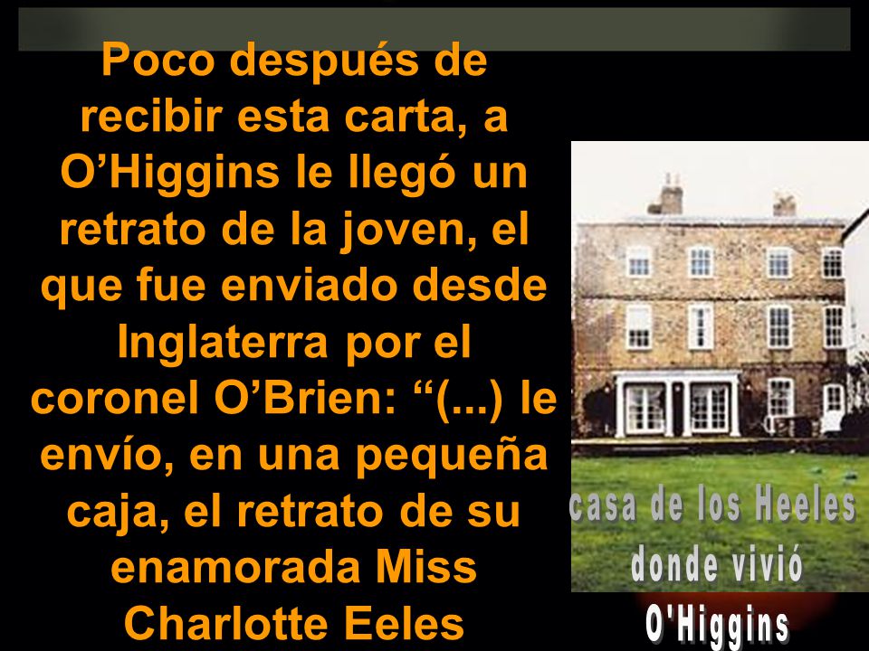 Poco después de recibir esta carta, a O’Higgins le llegó un retrato de la joven, el que fue enviado desde Inglaterra por el coronel O’Brien: (...) le envío, en una pequeña caja, el retrato de su enamorada Miss Charlotte Eeles