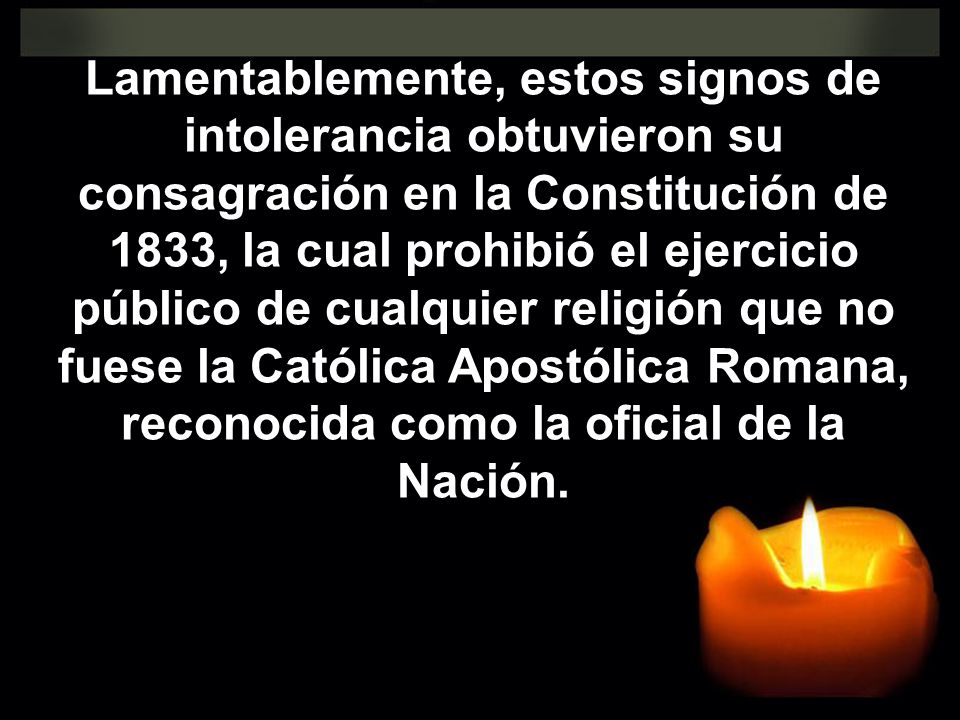 Lamentablemente, estos signos de intolerancia obtuvieron su consagración en la Constitución de 1833, la cual prohibió el ejercicio público de cualquier religión que no fuese la Católica Apostólica Romana, reconocida como la oficial de la Nación.