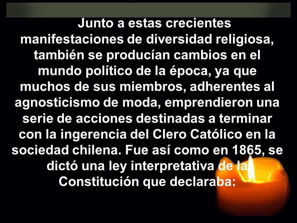 Junto a estas crecientes manifestaciones de diversidad religiosa, también se producían cambios en el mundo político de la época, ya que muchos de sus miembros, adherentes al agnosticismo de moda, emprendieron una serie de acciones destinadas a terminar con la ingerencia del Clero Católico en la sociedad chilena.