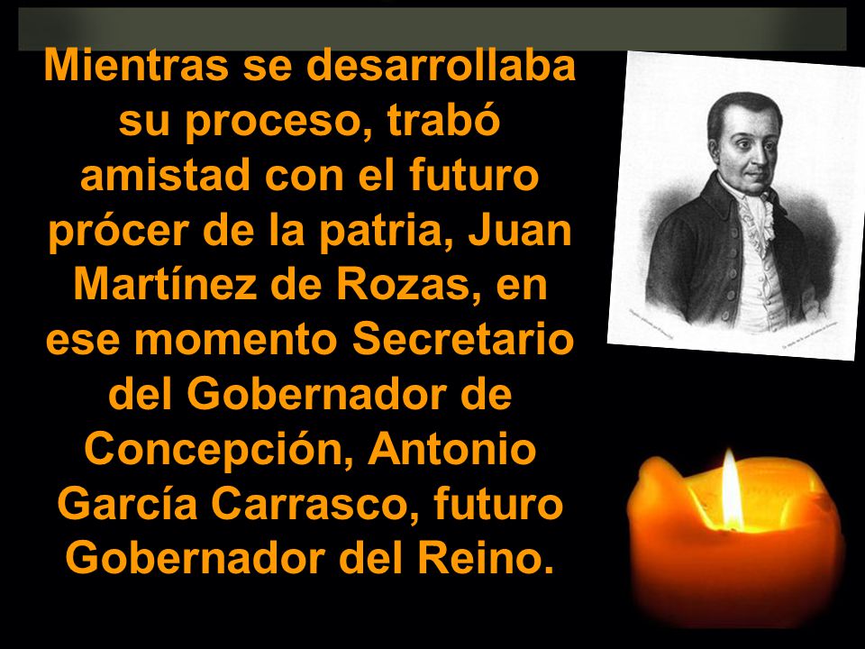 Mientras se desarrollaba su proceso, trabó amistad con el futuro prócer de la patria, Juan Martínez de Rozas, en ese momento Secretario del Gobernador de Concepción, Antonio García Carrasco, futuro Gobernador del Reino.