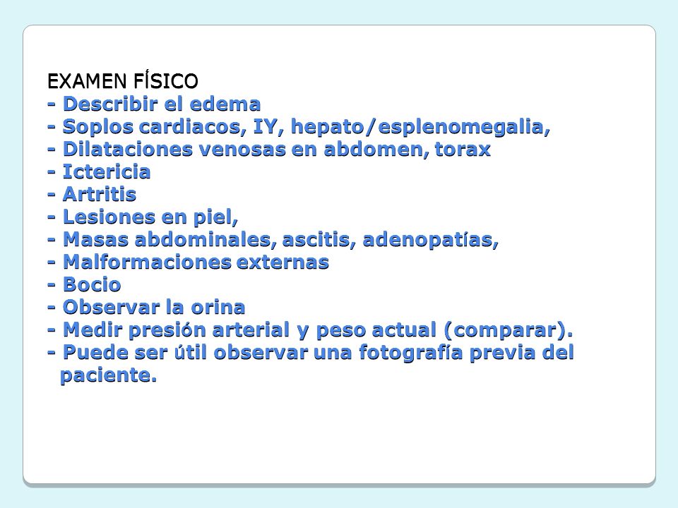 EXAMEN FÍSICO - Describir el edema - Soplos cardiacos, IY, hepato/esplenomegalia, - Dilataciones venosas en abdomen, torax - Ictericia - Artritis - Lesiones en piel, - Masas abdominales, ascitis, adenopatías, - Malformaciones externas - Bocio - Observar la orina - Medir presión arterial y peso actual (comparar).