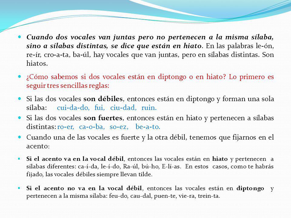 Cuando dos vocales van juntas pero no pertenecen a la misma sílaba, sino a sílabas distintas, se dice que están en hiato. En las palabras le-ón, re-ír, cro-a-ta, ba-úl, hay vocales que van juntas, pero en sílabas distintas. Son hiatos.