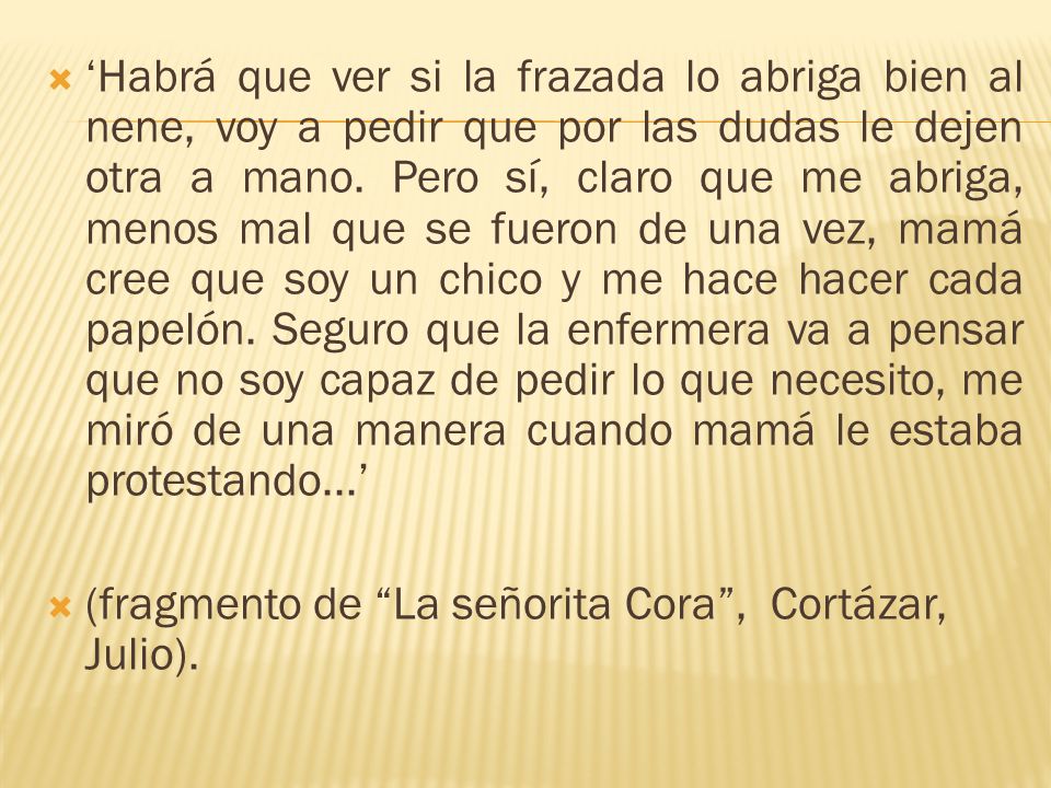 ‘Habrá que ver si la frazada lo abriga bien al nene, voy a pedir que por las dudas le dejen otra a mano. Pero sí, claro que me abriga, menos mal que se fueron de una vez, mamá cree que soy un chico y me hace hacer cada papelón. Seguro que la enfermera va a pensar que no soy capaz de pedir lo que necesito, me miró de una manera cuando mamá le estaba protestando...’