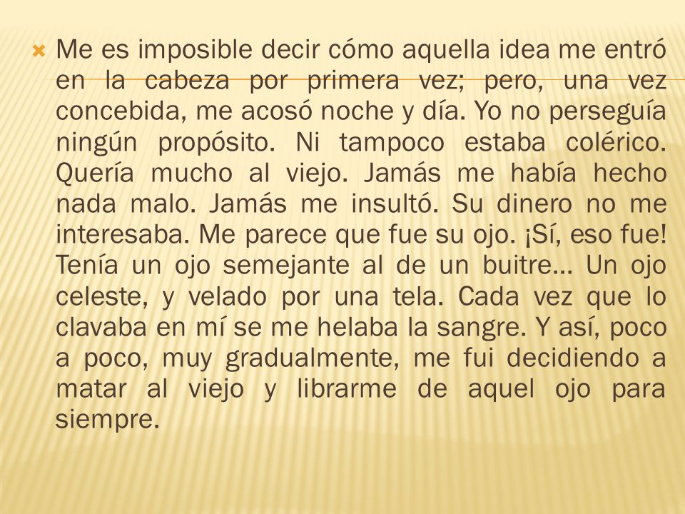Me es imposible decir cómo aquella idea me entró en la cabeza por primera vez; pero, una vez concebida, me acosó noche y día.