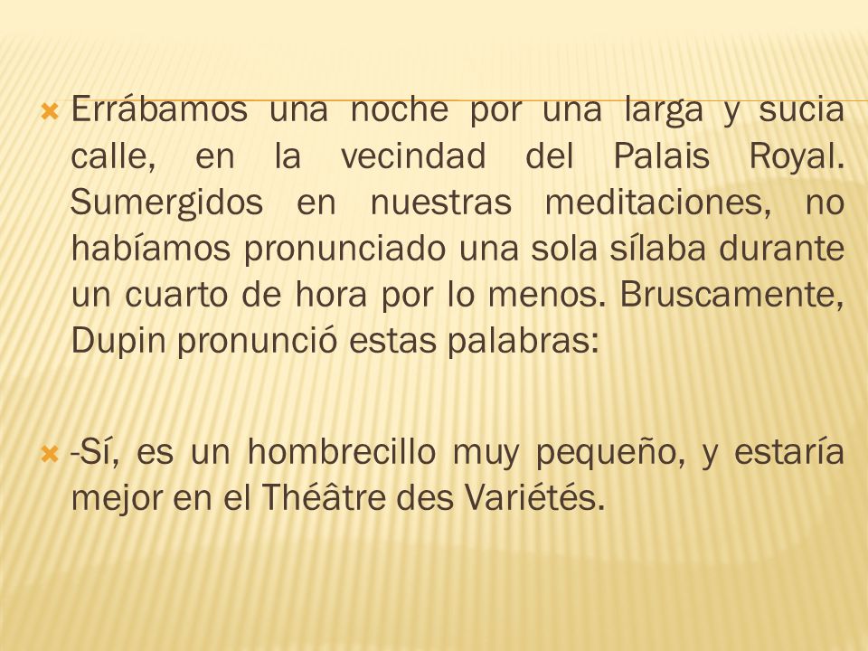 Errábamos una noche por una larga y sucia calle, en la vecindad del Palais Royal. Sumergidos en nuestras meditaciones, no habíamos pronunciado una sola sílaba durante un cuarto de hora por lo menos. Bruscamente, Dupin pronunció estas palabras: