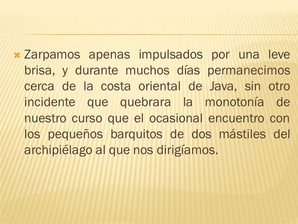 Zarpamos apenas impulsados por una leve brisa, y durante muchos días permanecimos cerca de la costa oriental de Java, sin otro incidente que quebrara la monotonía de nuestro curso que el ocasional encuentro con los pequeños barquitos de dos mástiles del archipiélago al que nos dirigíamos.
