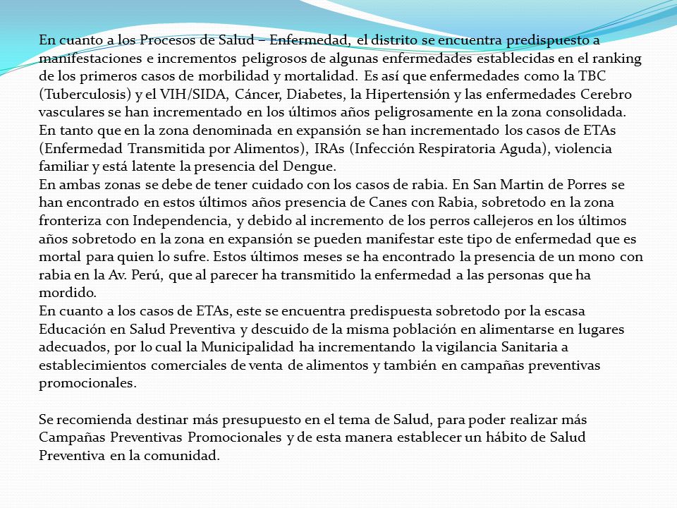 En cuanto a los Procesos de Salud – Enfermedad, el distrito se encuentra predispuesto a manifestaciones e incrementos peligrosos de algunas enfermedades establecidas en el ranking de los primeros casos de morbilidad y mortalidad. Es así que enfermedades como la TBC (Tuberculosis) y el VIH/SIDA, Cáncer, Diabetes, la Hipertensión y las enfermedades Cerebro vasculares se han incrementado en los últimos años peligrosamente en la zona consolidada.