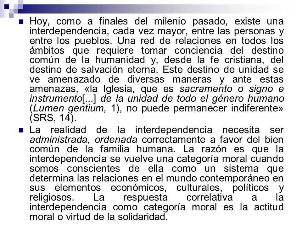 Hoy, como a finales del milenio pasado, existe una interdependencia, cada vez mayor, entre las personas y entre los pueblos. Una red de relaciones en todos los ámbitos que requiere tomar conciencia del destino común de la humanidad y, desde la fe cristiana, del destino de salvación eterna. Este destino de unidad se ve amenazado de diversas maneras y ante estas amenazas, «la Iglesia, que es sacramento o signo e instrumento[...] de la unidad de todo el género humano (Lumen gentium, 1), no puede permanecer indiferente» (SRS, 14).