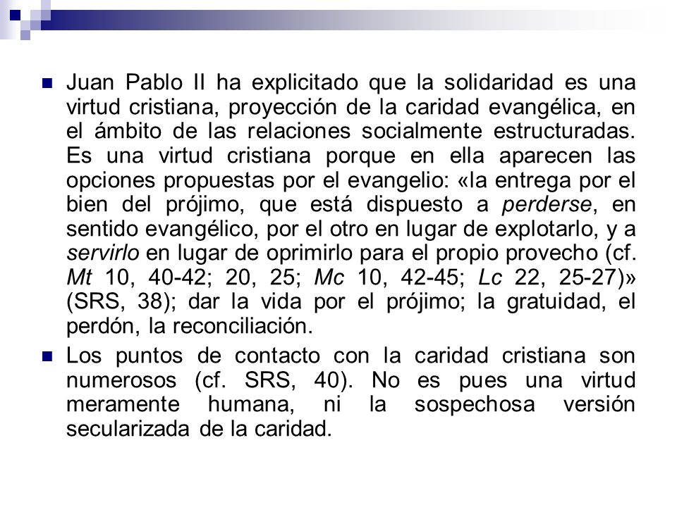 Juan Pablo II ha explicitado que la solidaridad es una virtud cristiana, proyección de la caridad evangélica, en el ámbito de las relaciones socialmente estructuradas. Es una virtud cristiana porque en ella aparecen las opciones propuestas por el evangelio: «la entrega por el bien del prójimo, que está dispuesto a perderse, en sentido evangélico, por el otro en lugar de explotarlo, y a servirlo en lugar de oprimirlo para el propio provecho (cf. Mt 10, 40-42; 20, 25; Mc 10, 42-45; Lc 22, 25-27)» (SRS, 38); dar la vida por el prójimo; la gratuidad, el perdón, la reconciliación.