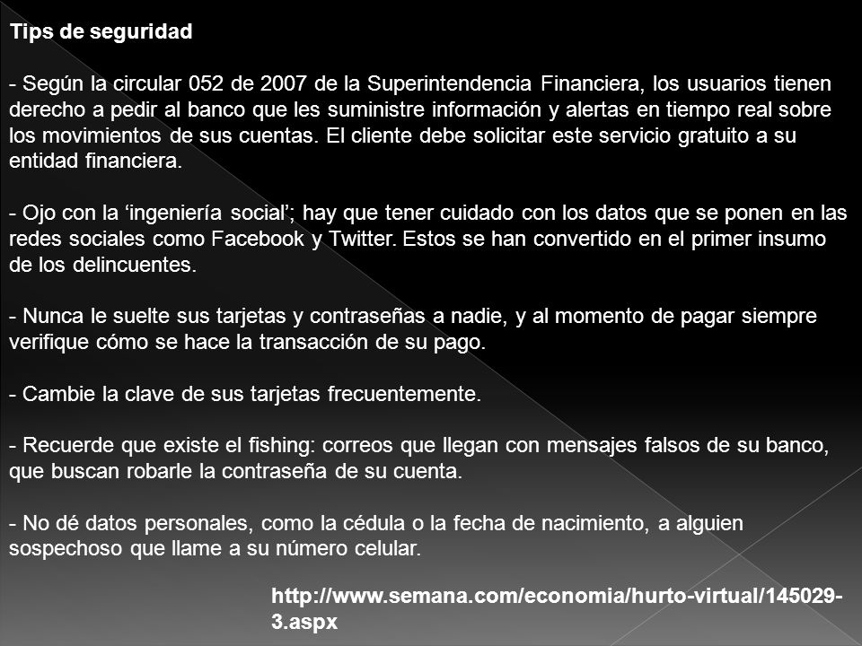 Tips de seguridad - Según la circular 052 de 2007 de la Superintendencia Financiera, los usuarios tienen derecho a pedir al banco que les suministre información y alertas en tiempo real sobre los movimientos de sus cuentas. El cliente debe solicitar este servicio gratuito a su entidad financiera. - Ojo con la ‘ingeniería social’; hay que tener cuidado con los datos que se ponen en las redes sociales como Facebook y Twitter. Estos se han convertido en el primer insumo de los delincuentes. - Nunca le suelte sus tarjetas y contraseñas a nadie, y al momento de pagar siempre verifique cómo se hace la transacción de su pago. - Cambie la clave de sus tarjetas frecuentemente. - Recuerde que existe el fishing: correos que llegan con mensajes falsos de su banco, que buscan robarle la contraseña de su cuenta. - No dé datos personales, como la cédula o la fecha de nacimiento, a alguien sospechoso que llame a su número celular.