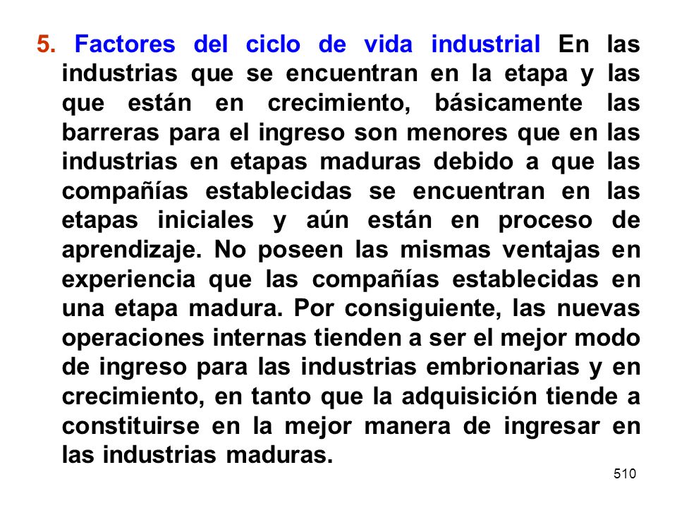 5. Factores del ciclo de vida industrial En las industrias que se encuentran en la etapa y las que están en crecimiento, básicamente las barreras para el ingreso son menores que en las industrias en etapas maduras debido a que las compañías establecidas se encuentran en las etapas iniciales y aún están en proceso de aprendizaje. No poseen las mismas ventajas en experiencia que las compañías establecidas en una etapa madura. Por consiguiente, las nuevas operaciones internas tienden a ser el mejor modo de ingreso para las industrias embrionarias y en crecimiento, en tanto que la adquisición tiende a constituirse en la mejor manera de ingresar en las industrias maduras.