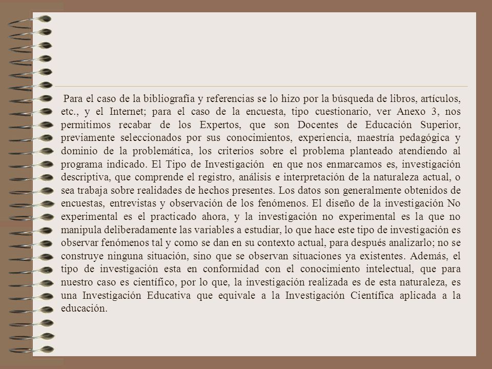 Para el caso de la bibliografía y referencias se lo hizo por la búsqueda de libros, artículos, etc., y el Internet; para el caso de la encuesta, tipo cuestionario, ver Anexo 3, nos permitimos recabar de los Expertos, que son Docentes de Educación Superior, previamente seleccionados por sus conocimientos, experiencia, maestría pedagógica y dominio de la problemática, los criterios sobre el problema planteado atendiendo al programa indicado.