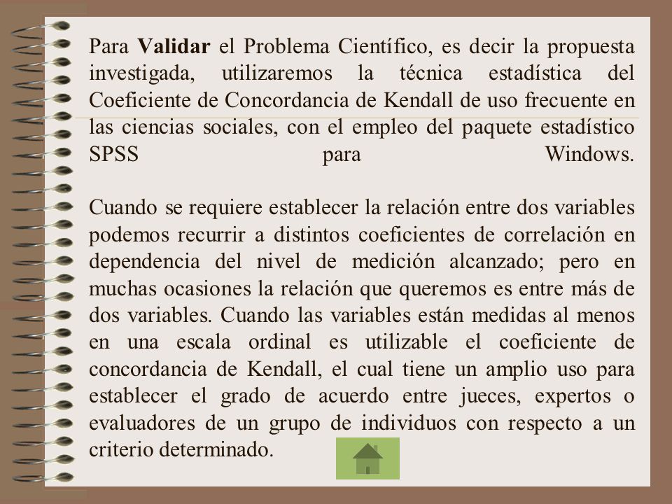Para Validar el Problema Científico, es decir la propuesta investigada, utilizaremos la técnica estadística del Coeficiente de Concordancia de Kendall de uso frecuente en las ciencias sociales, con el empleo del paquete estadístico SPSS para Windows.