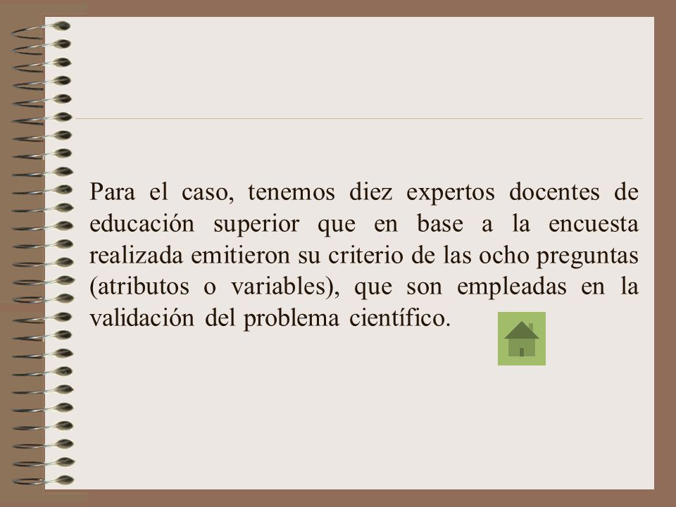Para el caso, tenemos diez expertos docentes de educación superior que en base a la encuesta realizada emitieron su criterio de las ocho preguntas (atributos o variables), que son empleadas en la validación del problema científico.