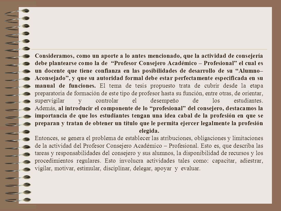 Consideramos, como un aporte a lo antes mencionado, que la actividad de consejería debe plantearse como la de Profesor Consejero Académico – Profesional el cual es un docente que tiene confianza en las posibilidades de desarrollo de su Alumno–Aconsejado , y que su autoridad formal debe estar perfectamente especificada en su manual de funciones.