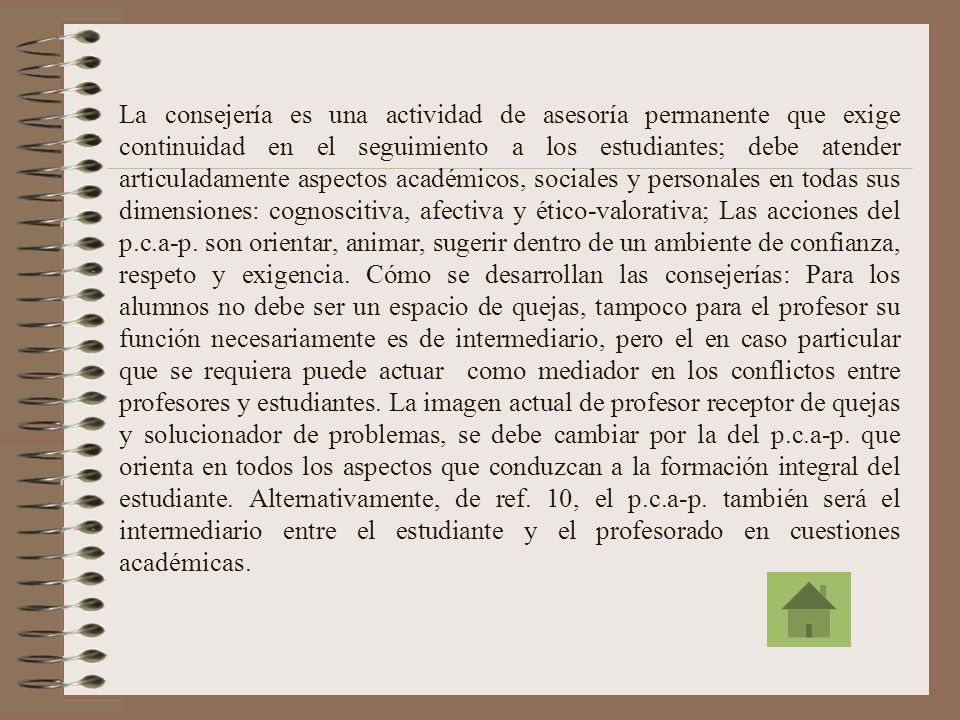 La consejería es una actividad de asesoría permanente que exige continuidad en el seguimiento a los estudiantes; debe atender articuladamente aspectos académicos, sociales y personales en todas sus dimensiones: cognoscitiva, afectiva y ético-valorativa; Las acciones del p.c.a-p.