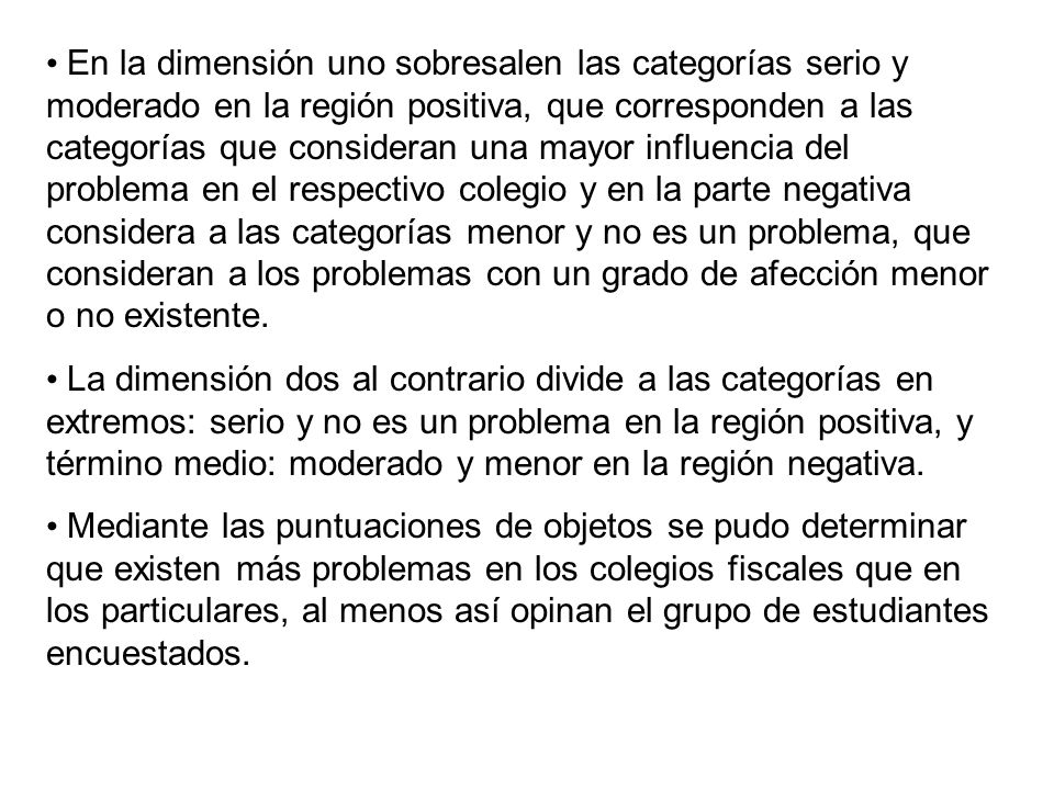 En la dimensión uno sobresalen las categorías serio y moderado en la región positiva, que corresponden a las categorías que consideran una mayor influencia del problema en el respectivo colegio y en la parte negativa considera a las categorías menor y no es un problema, que consideran a los problemas con un grado de afección menor o no existente.