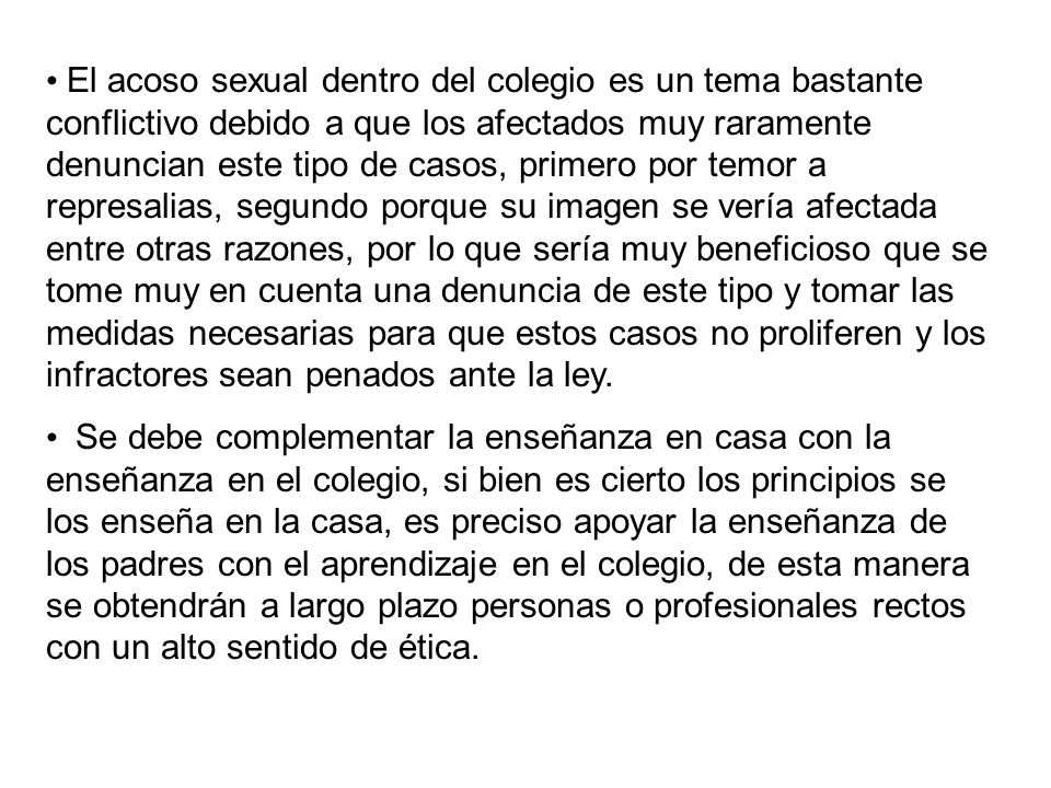 El acoso sexual dentro del colegio es un tema bastante conflictivo debido a que los afectados muy raramente denuncian este tipo de casos, primero por temor a represalias, segundo porque su imagen se vería afectada entre otras razones, por lo que sería muy beneficioso que se tome muy en cuenta una denuncia de este tipo y tomar las medidas necesarias para que estos casos no proliferen y los infractores sean penados ante la ley.