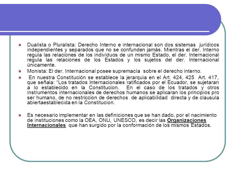 Dualista o Pluralista: Derecho Interno e internacional son dos sistemas jurídicos independientes y separados que no se confunden jamás. Mientras el der. Interno regula las relaciones de los individuos de un mismo Estado, el der. Internacional regula las relaciones de los Estados y los sujetos del der. Internacional únicamente.