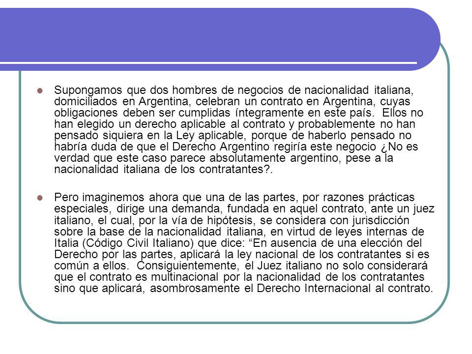 Supongamos que dos hombres de negocios de nacionalidad italiana, domiciliados en Argentina, celebran un contrato en Argentina, cuyas obligaciones deben ser cumplidas íntegramente en este país. Ellos no han elegido un derecho aplicable al contrato y probablemente no han pensado siquiera en la Ley aplicable, porque de haberlo pensado no habría duda de que el Derecho Argentino regiría este negocio ¿No es verdad que este caso parece absolutamente argentino, pese a la nacionalidad italiana de los contratantes .