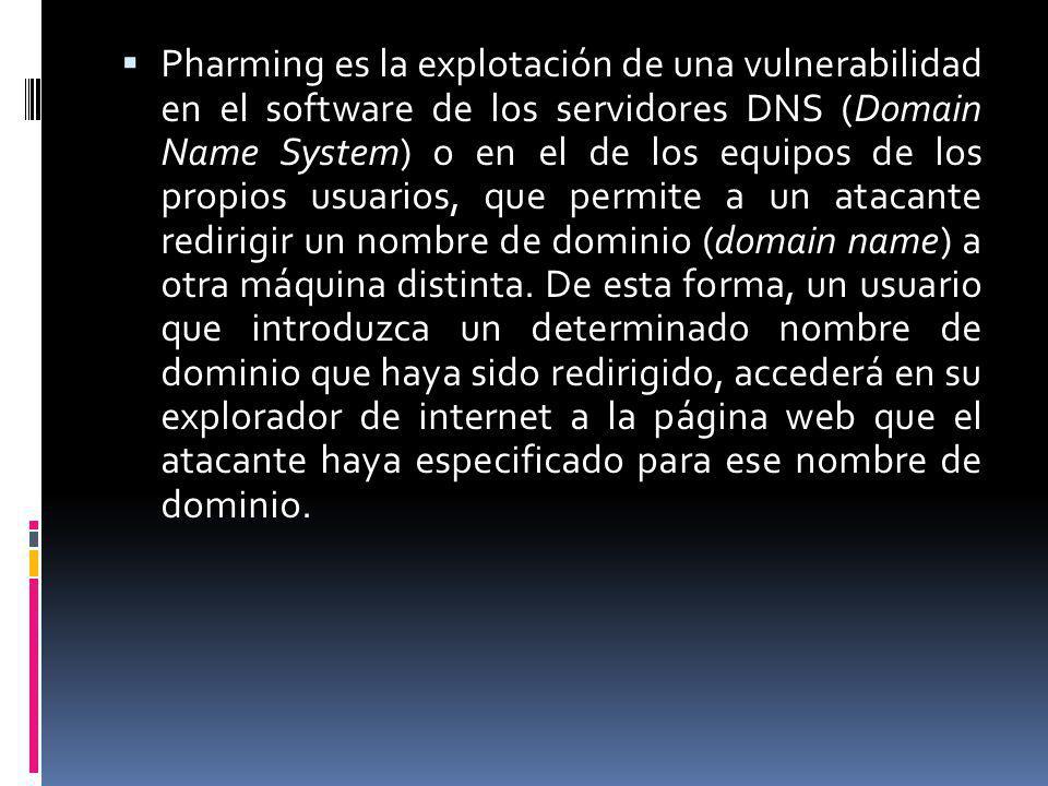 Pharming es la explotación de una vulnerabilidad en el software de los servidores DNS (Domain Name System) o en el de los equipos de los propios usuarios, que permite a un atacante redirigir un nombre de dominio (domain name) a otra máquina distinta.