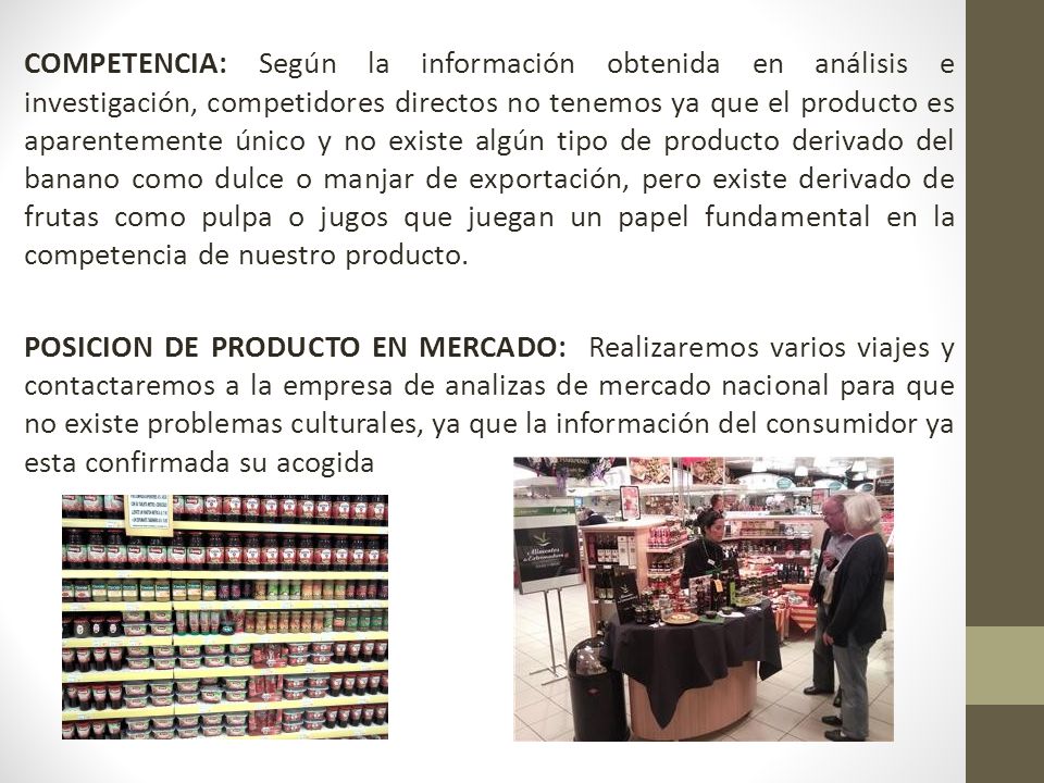 COMPETENCIA: Según la información obtenida en análisis e investigación, competidores directos no tenemos ya que el producto es aparentemente único y no existe algún tipo de producto derivado del banano como dulce o manjar de exportación, pero existe derivado de frutas como pulpa o jugos que juegan un papel fundamental en la competencia de nuestro producto.