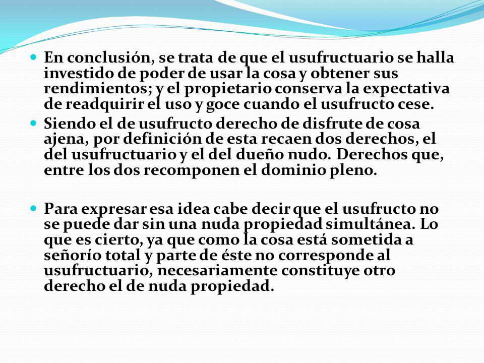 En conclusión, se trata de que el usufructuario se halla investido de poder de usar la cosa y obtener sus rendimientos; y el propietario conserva la expectativa de readquirir el uso y goce cuando el usufructo cese.