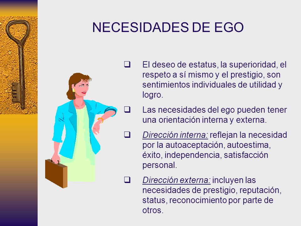 NECESIDADES DE EGO El deseo de estatus, la superioridad, el respeto a sí mismo y el prestigio, son sentimientos individuales de utilidad y logro.