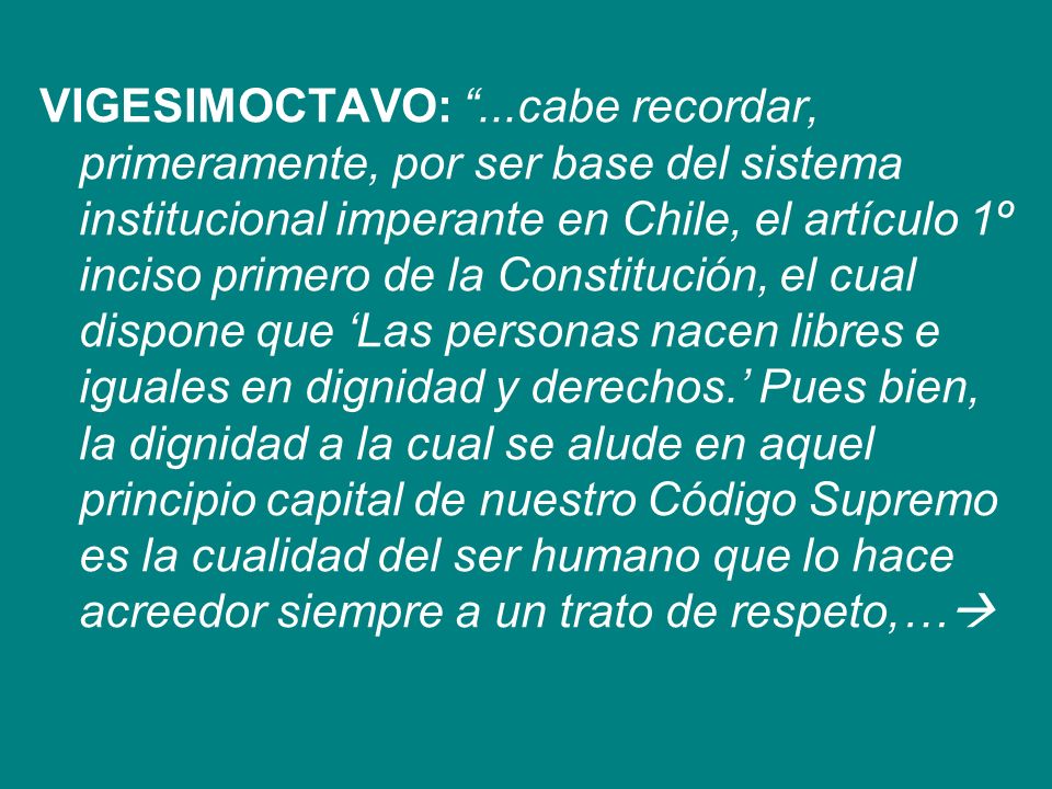 VIGESIMOCTAVO: ...cabe recordar, primeramente, por ser base del sistema institucional imperante en Chile, el artículo 1º inciso primero de la Constitución, el cual dispone que ‘Las personas nacen libres e iguales en dignidad y derechos.’ Pues bien, la dignidad a la cual se alude en aquel principio capital de nuestro Código Supremo es la cualidad del ser humano que lo hace acreedor siempre a un trato de respeto,…
