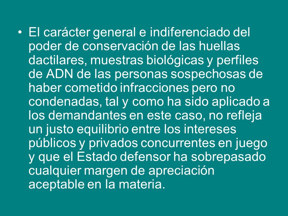 El carácter general e indiferenciado del poder de conservación de las huellas dactilares, muestras biológicas y perfiles de ADN de las personas sospechosas de haber cometido infracciones pero no condenadas, tal y como ha sido aplicado a los demandantes en este caso, no refleja un justo equilibrio entre los intereses públicos y privados concurrentes en juego y que el Estado defensor ha sobrepasado cualquier margen de apreciación aceptable en la materia.